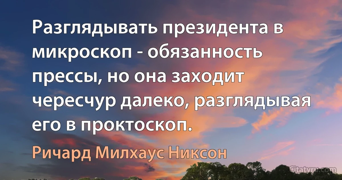 Разглядывать президента в микроскоп - обязанность прессы, но она заходит чересчур далеко, разглядывая его в проктоскоп. (Ричард Милхаус Никсон)