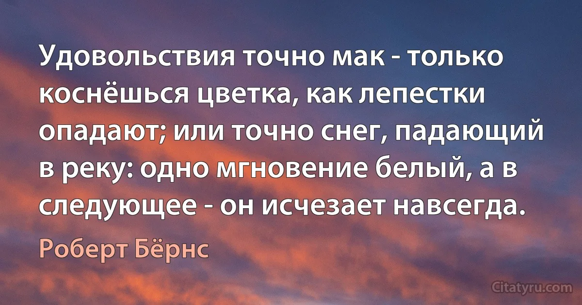 Удовольствия точно мак - только коснёшься цветка, как лепестки опадают; или точно снег, падающий в реку: одно мгновение белый, а в следующее - он исчезает навсегда. (Роберт Бёрнс)