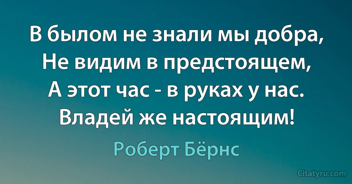 В былом не знали мы добра,
Не видим в предстоящем,
А этот час - в руках у нас.
Владей же настоящим! (Роберт Бёрнс)