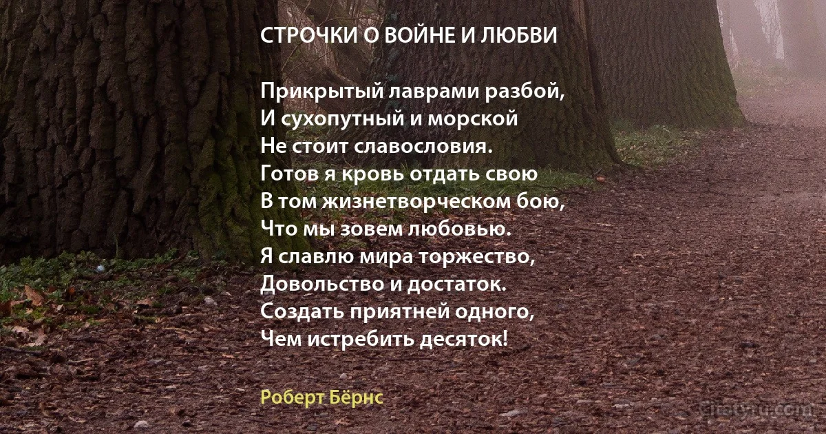 СТРОЧКИ О ВОЙНЕ И ЛЮБВИ

Прикрытый лаврами разбой,
И сухопутный и морской
Не стоит славословия.
Готов я кровь отдать свою
В том жизнетворческом бою,
Что мы зовем любовью.
Я славлю мира торжество,
Довольство и достаток.
Создать приятней одного,
Чем истребить десяток! (Роберт Бёрнс)