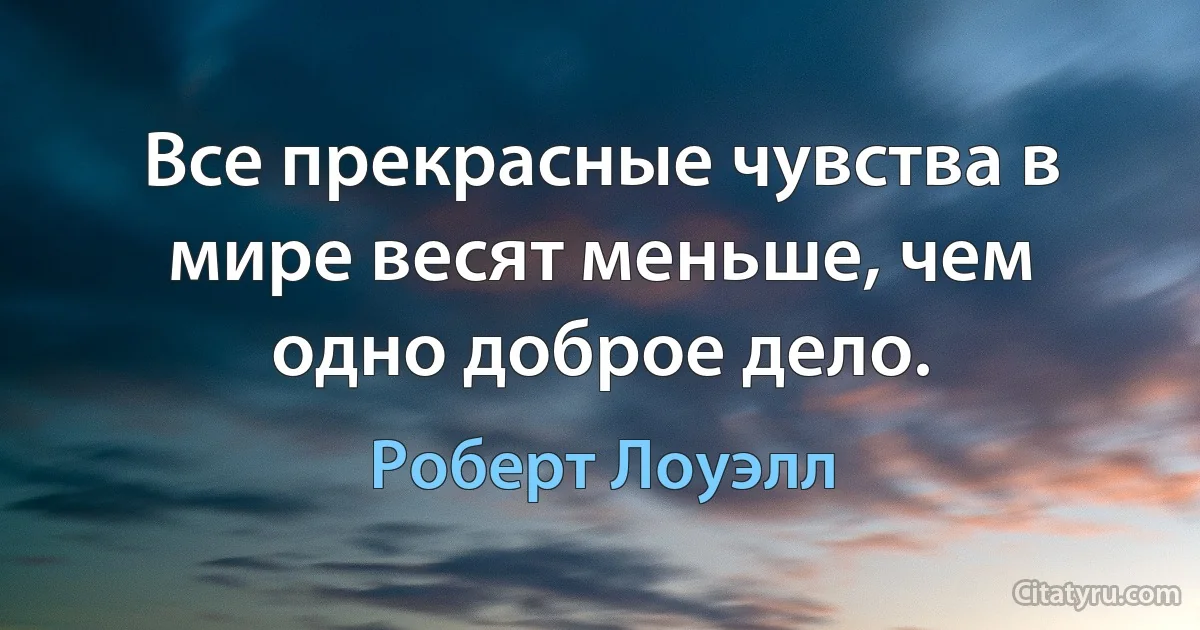 Все прекрасные чувства в мире весят меньше, чем одно доброе дело. (Роберт Лоуэлл)