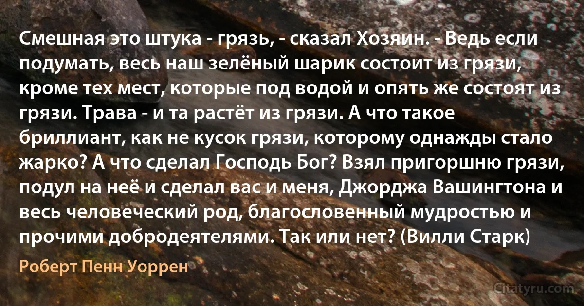 Смешная это штука - грязь, - сказал Хозяин. - Ведь если подумать, весь наш зелёный шарик состоит из грязи, кроме тех мест, которые под водой и опять же состоят из грязи. Трава - и та растёт из грязи. А что такое бриллиант, как не кусок грязи, которому однажды стало жарко? А что сделал Господь Бог? Взял пригоршню грязи, подул на неё и сделал вас и меня, Джорджа Вашингтона и весь человеческий род, благословенный мудростью и прочими добродеятелями. Так или нет? (Вилли Старк) (Роберт Пенн Уоррен)