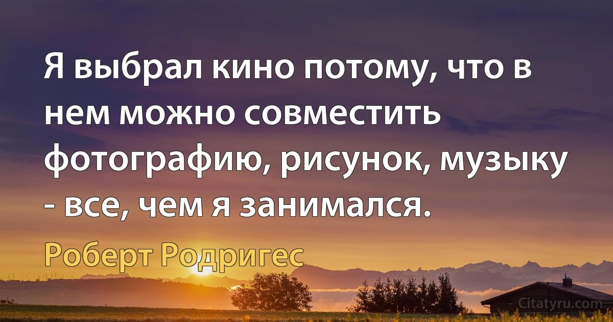 Я выбрал кино потому, что в нем можно совместить фотографию, рисунок, музыку - все, чем я занимался. (Роберт Родригес)