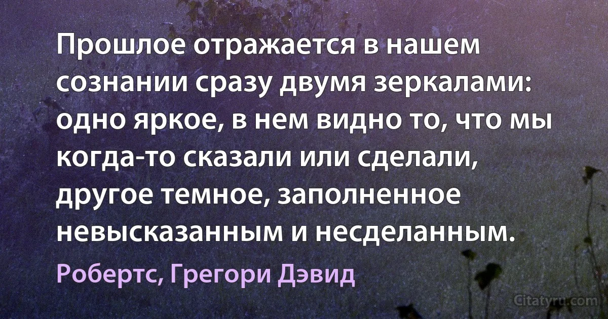 Прошлое отражается в нашем сознании сразу двумя зеркалами: одно яркое, в нем видно то, что мы когда-то сказали или сделали, другое темное, заполненное невысказанным и несделанным. (Робертс, Грегори Дэвид)