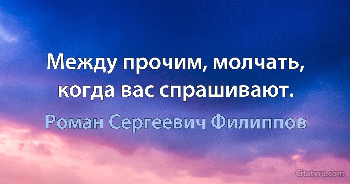 Между прочим, молчать, когда вас спрашивают. (Роман Сергеевич Филиппов)