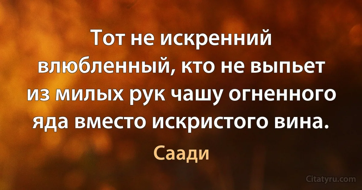 Тот не искренний влюбленный, кто не выпьет из милых рук чашу огненного яда вместо искристого вина. (Саади)