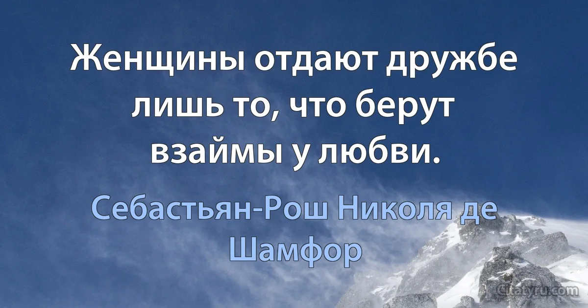 Женщины отдают дружбе лишь то, что берут взаймы у любви. (Себастьян-Рош Николя де Шамфор)