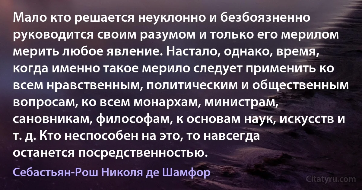 Мало кто решается неуклонно и безбоязненно руководится своим разумом и только его мерилом мерить любое явление. Настало, однако, время, когда именно такое мерило следует применить ко всем нравственным, политическим и общественным вопросам, ко всем монархам, министрам, сановникам, философам, к основам наук, искусств и т. д. Кто неспособен на это, то навсегда останется посредственностью. (Себастьян-Рош Николя де Шамфор)