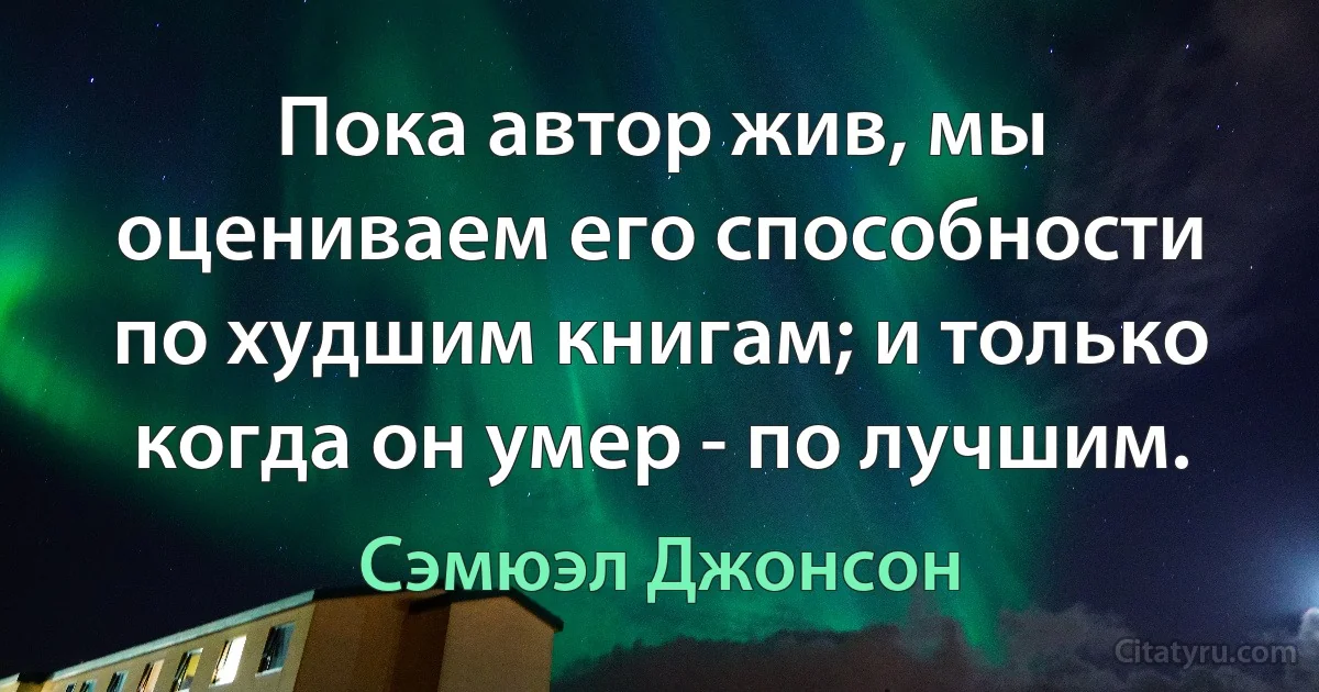 Пока автор жив, мы оцениваем его способности по худшим книгам; и только когда он умер - по лучшим. (Сэмюэл Джонсон)