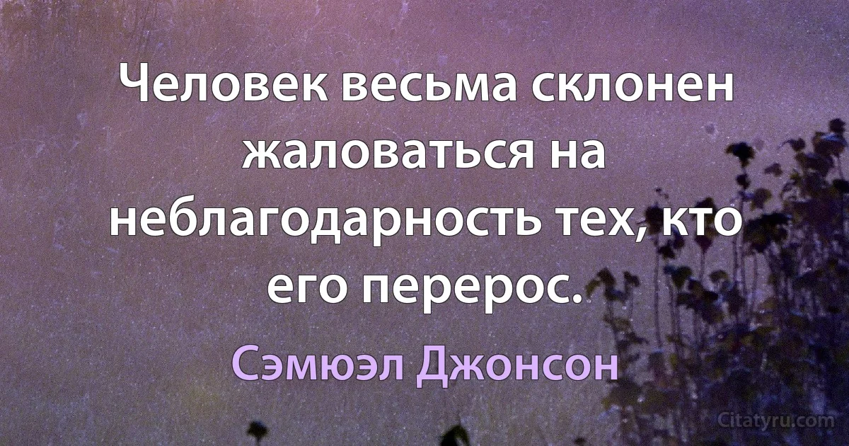 Человек весьма склонен жаловаться на неблагодарность тех, кто его перерос. (Сэмюэл Джонсон)