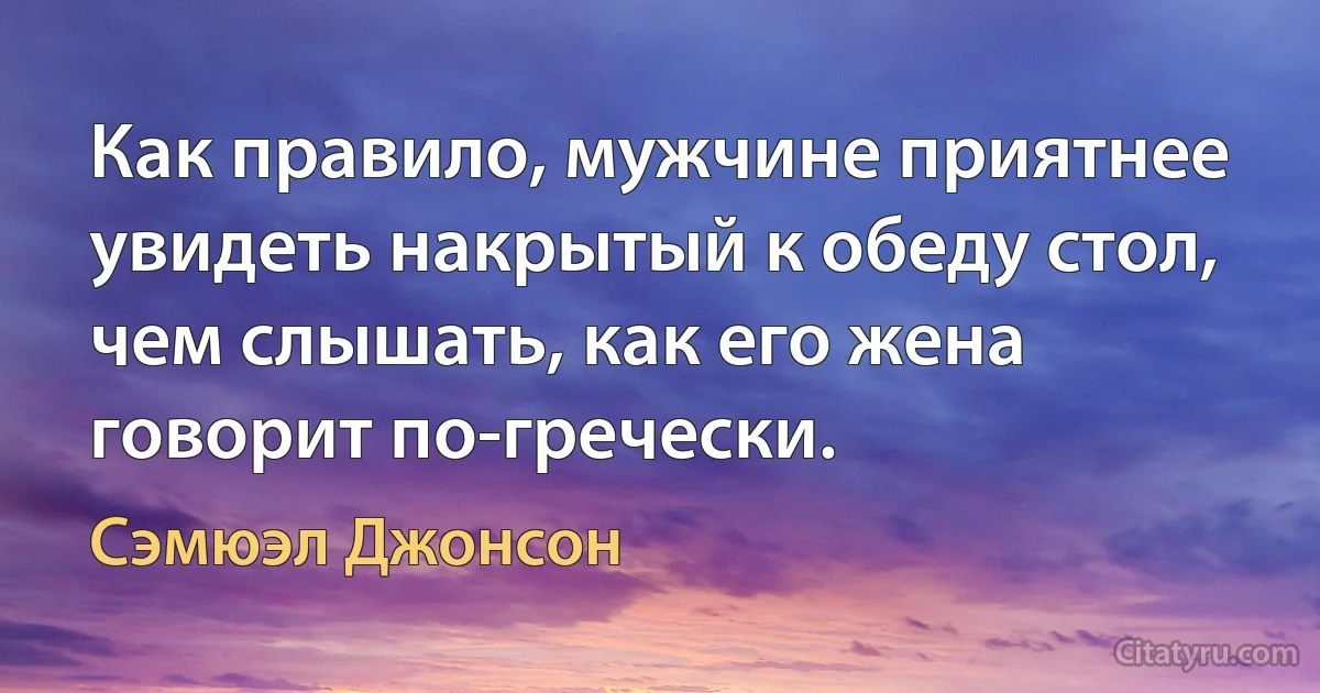 Как правило, мужчине приятнее увидеть накрытый к обеду стол, чем слышать, как его жена говорит по-гречески. (Сэмюэл Джонсон)