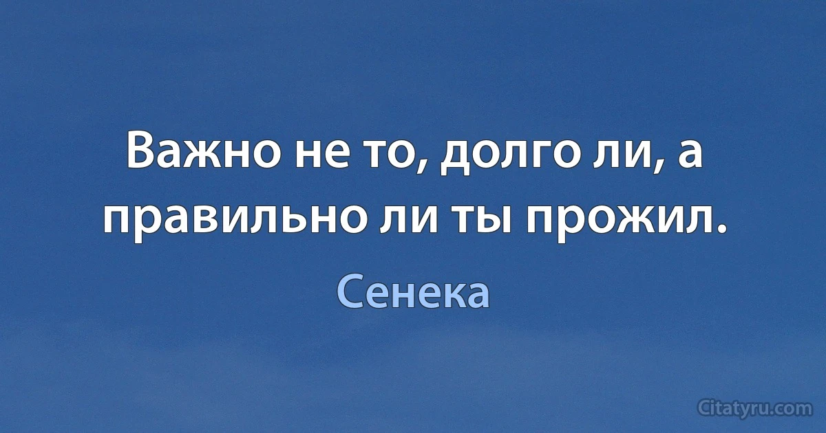 Важно не то, долго ли, а правильно ли ты прожил. (Сенека)