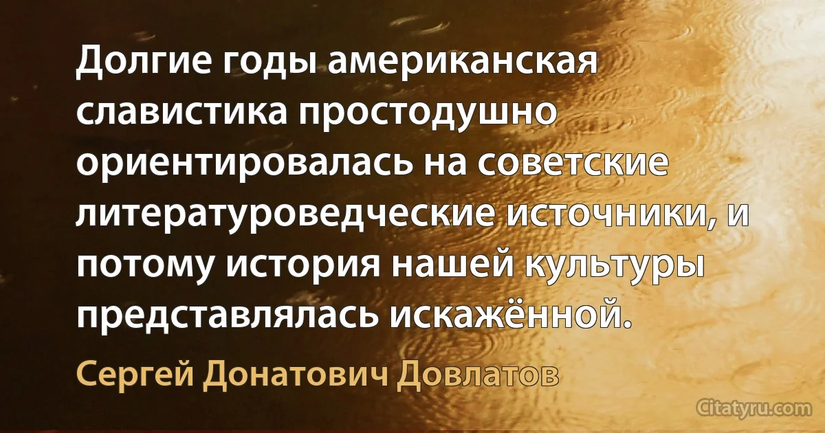 Долгие годы американская славистика простодушно ориентировалась на советские литературоведческие источники, и потому история нашей культуры представлялась искажённой. (Сергей Донатович Довлатов)