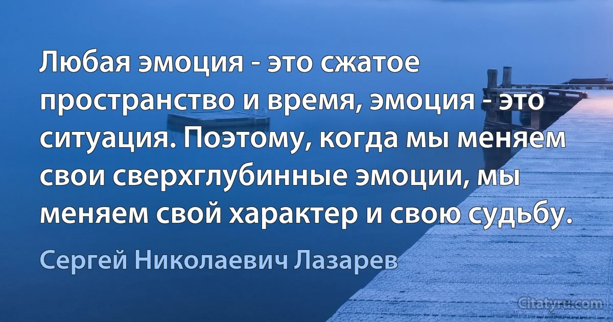 Любая эмоция - это сжатое пространство и время, эмоция - это ситуация. Поэтому, когда мы меняем свои сверхглубинные эмоции, мы меняем свой характер и свою судьбу. (Сергей Николаевич Лазарев)