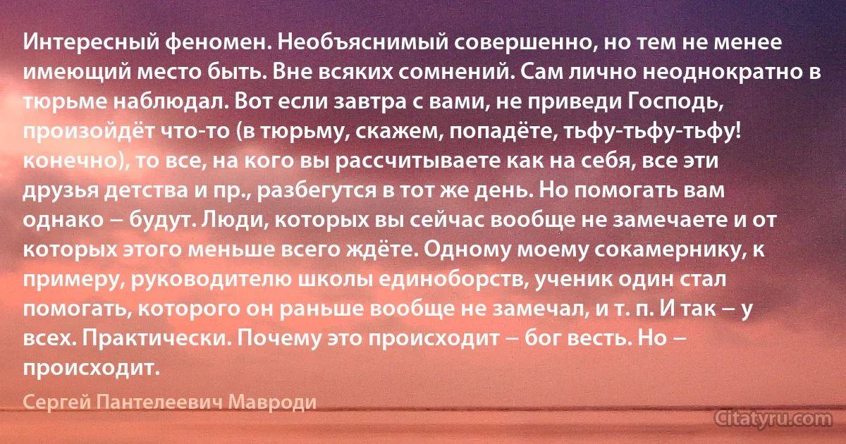 Интересный феномен. Необъяснимый совершенно, но тем не менее имеющий место быть. Вне всяких сомнений. Сам лично неоднократно в тюрьме наблюдал. Вот если завтра с вами, не приведи Господь, произойдёт что-то (в тюрьму, скажем, попадёте, тьфу-тьфу-тьфу! конечно), то все, на кого вы рассчитываете как на себя, все эти друзья детства и пр., разбегутся в тот же день. Но помогать вам однако − будут. Люди, которых вы сейчас вообще не замечаете и от которых этого меньше всего ждёте. Одному моему сокамернику, к примеру, руководителю школы единоборств, ученик один стал помогать, которого он раньше вообще не замечал, и т. п. И так − у всех. Практически. Почему это происходит − бог весть. Но − происходит. (Сергей Пантелеевич Мавроди)