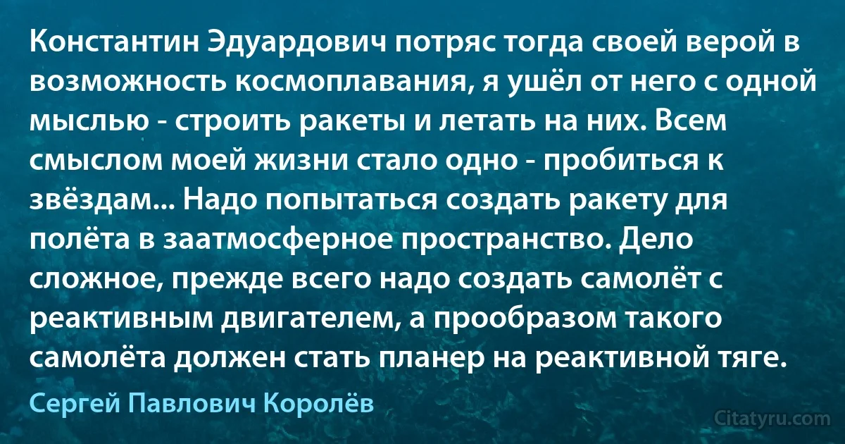 Константин Эдуардович потряс тогда своей верой в возможность космоплавания, я ушёл от него с одной мыслью - строить ракеты и летать на них. Всем смыслом моей жизни стало одно - пробиться к звёздам... Надо попытаться создать ракету для полёта в заатмосферное пространство. Дело сложное, прежде всего надо создать самолёт с реактивным двигателем, а прообразом такого самолёта должен стать планер на реактивной тяге. (Сергей Павлович Королёв)