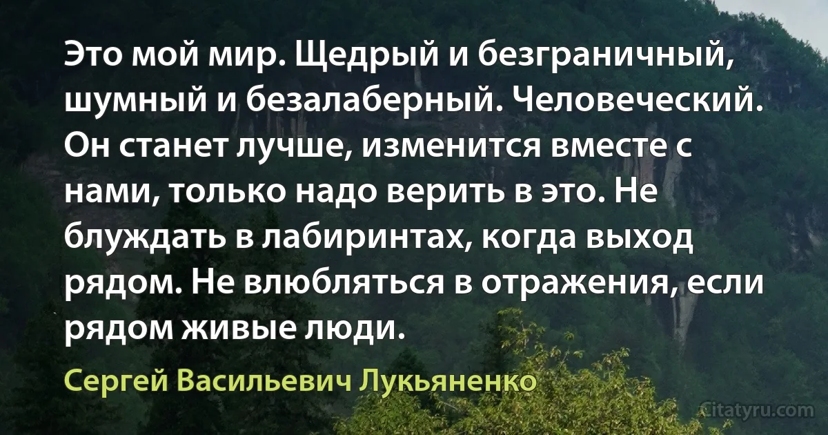 Это мой мир. Щедрый и безграничный, шумный и безалаберный. Человеческий. Он станет лучше, изменится вместе с нами, только надо верить в это. Не блуждать в лабиринтах, когда выход рядом. Не влюбляться в отражения, если рядом живые люди. (Сергей Васильевич Лукьяненко)