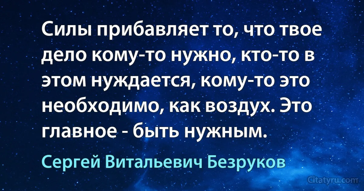 Силы прибавляет то, что твое дело кому-то нужно, кто-то в этом нуждается, кому-то это необходимо, как воздух. Это главное - быть нужным. (Сергей Витальевич Безруков)