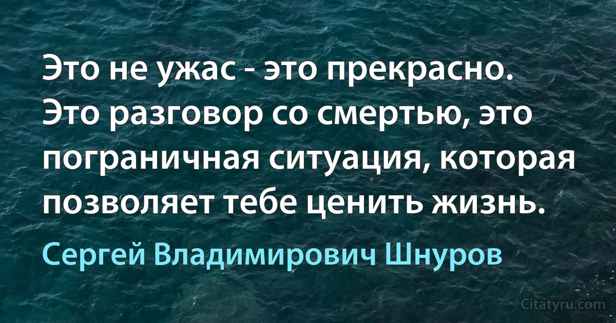 Это не ужас - это прекрасно. Это разговор со смертью, это пограничная ситуация, которая позволяет тебе ценить жизнь. (Сергей Владимирович Шнуров)