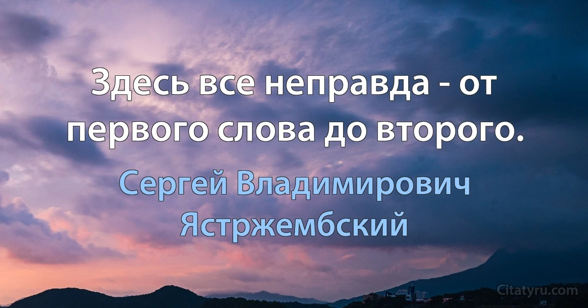 Здесь все неправда - от первого слова до второго. (Сергей Владимирович Ястржембский)