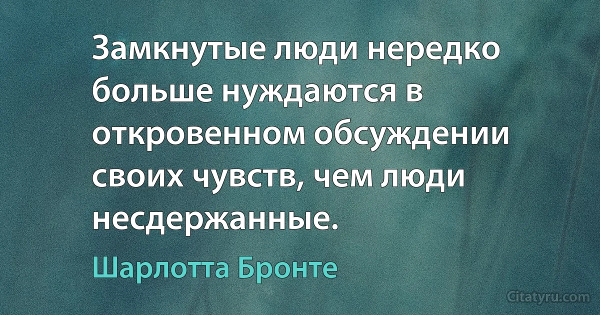 Замкнутые люди нередко больше нуждаются в откровенном обсуждении своих чувств, чем люди несдержанные. (Шарлотта Бронте)