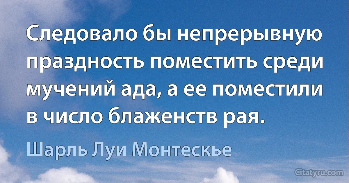 Следовало бы непрерывную праздность поместить среди мучений ада, а ее поместили в число блаженств рая. (Шарль Луи Монтескье)