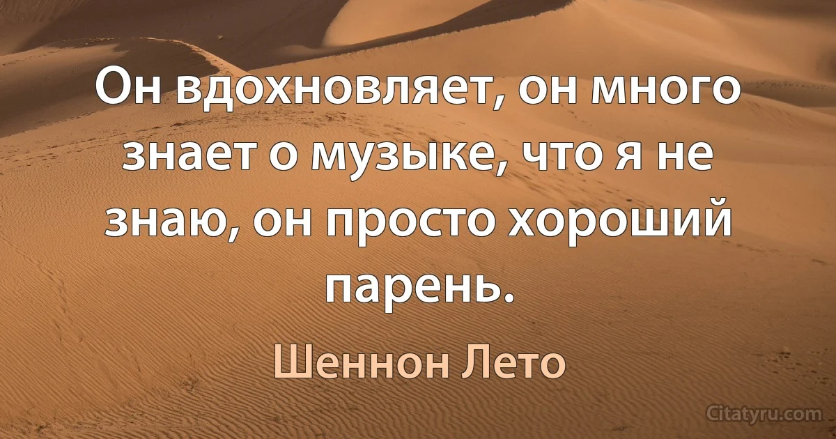 Он вдохновляет, он много знает о музыке, что я не знаю, он просто хороший парень. (Шеннон Лето)