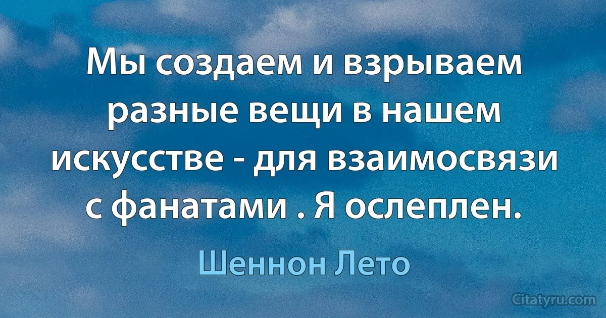 Мы создаем и взрываем разные вещи в нашем искусстве - для взаимосвязи с фанатами . Я ослеплен. (Шеннон Лето)