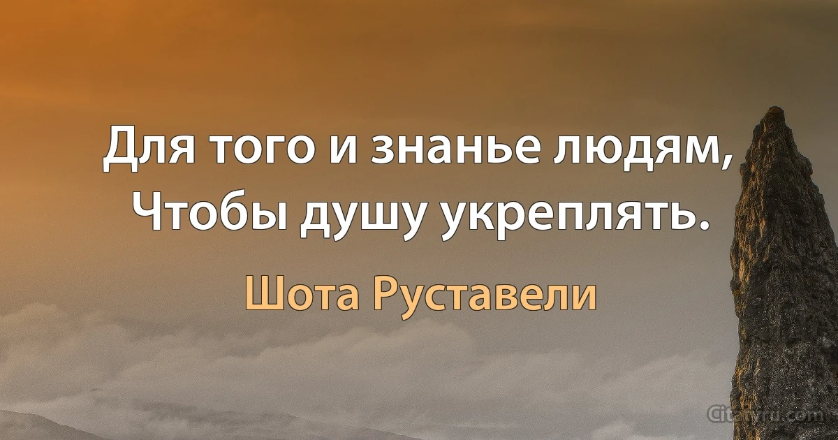 Для того и знанье людям,
Чтобы душу укреплять. (Шота Руставели)