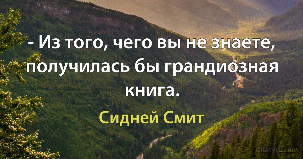 - Из того, чего вы не знаете, получилась бы грандиозная книга. (Сидней Смит)