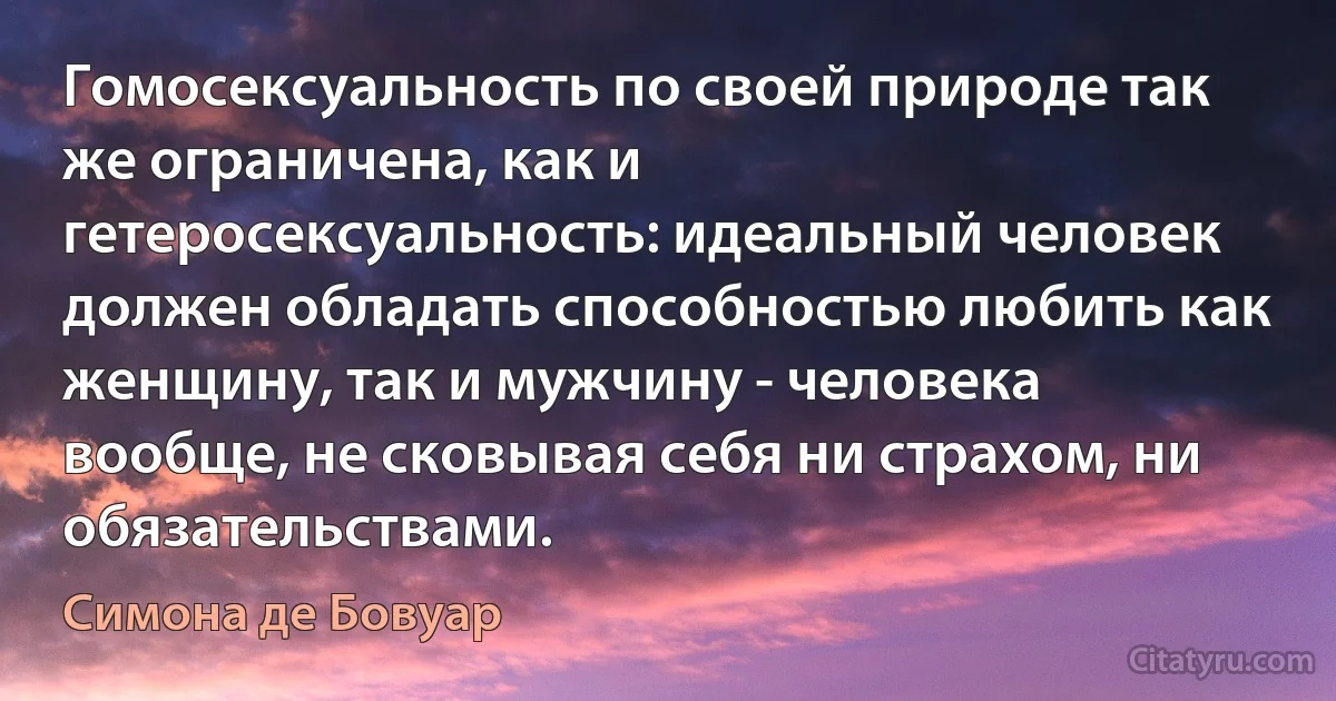 Гомосексуальность по своей природе так же ограничена, как и гетеросексуальность: идеальный человек должен обладать способностью любить как женщину, так и мужчину - человека вообще, не сковывая себя ни страхом, ни обязательствами. (Симона де Бовуар)