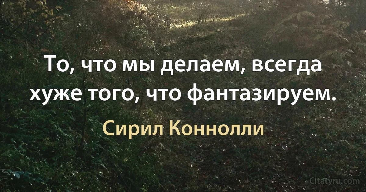 То, что мы делаем, всегда хуже того, что фантазируем. (Сирил Коннолли)