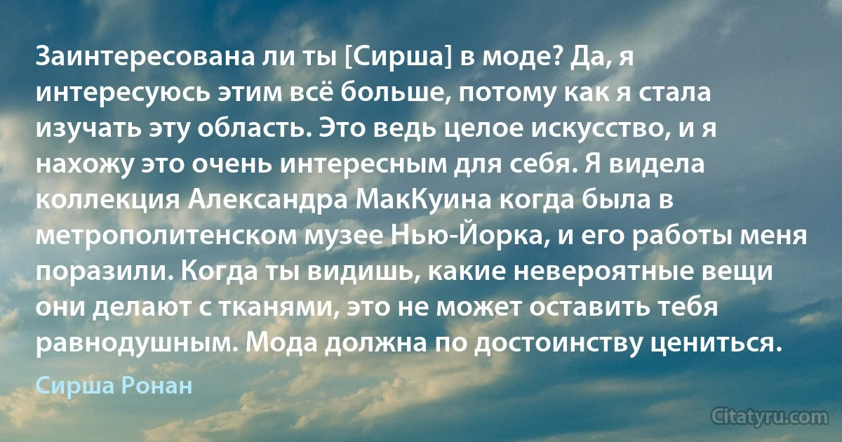 Заинтересована ли ты [Сирша] в моде? Да, я интересуюсь этим всё больше, потому как я стала изучать эту область. Это ведь целое искусство, и я нахожу это очень интересным для себя. Я видела коллекция Александра МакКуина когда была в метрополитенском музее Нью-Йорка, и его работы меня поразили. Когда ты видишь, какие невероятные вещи они делают с тканями, это не может оставить тебя равнодушным. Мода должна по достоинству цениться. (Сирша Ронан)