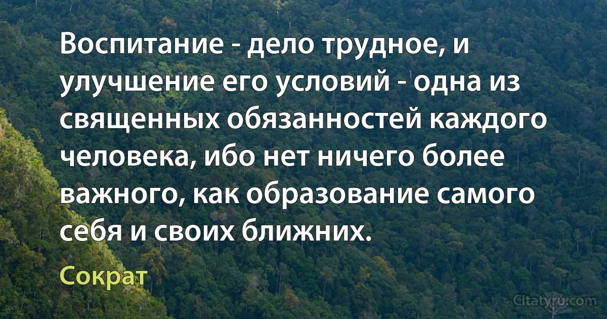 Воспитание - дело трудное, и улучшение его условий - одна из священных обязанностей каждого человека, ибо нет ничего более важного, как образование самого себя и своих ближних. (Сократ)