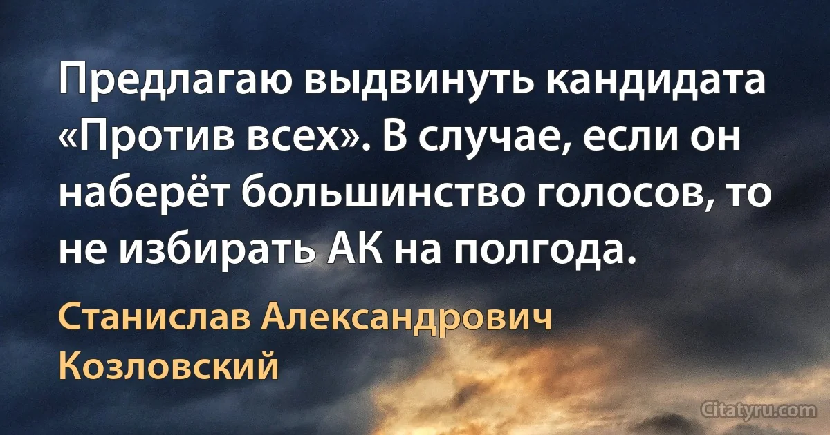 Предлагаю выдвинуть кандидата «Против всех». В случае, если он наберёт большинство голосов, то не избирать АК на полгода. (Станислав Александрович Козловский)