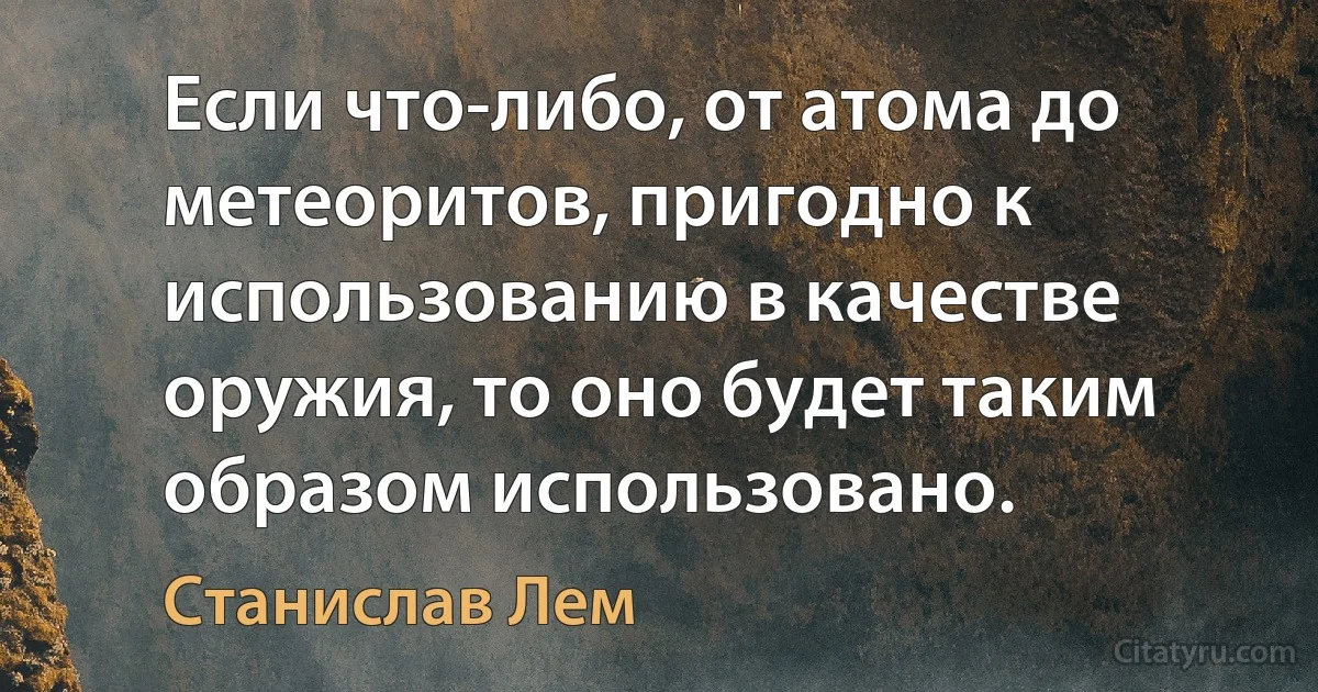 Если что-либо, от атома до метеоритов, пригодно к использованию в качестве оружия, то оно будет таким образом использовано. (Станислав Лем)