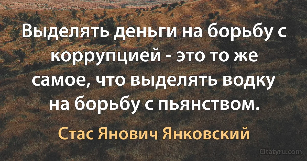 Выделять деньги на борьбу с коррупцией - это то же самое, что выделять водку на борьбу с пьянством. (Стас Янович Янковский)