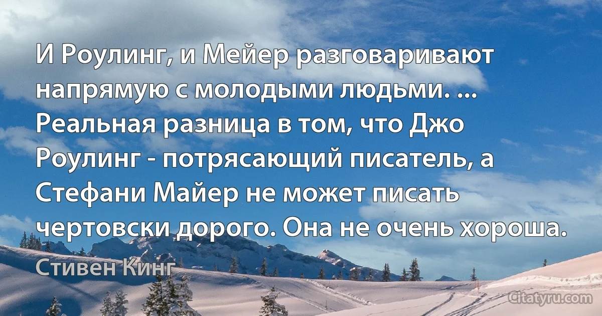 И Роулинг, и Мейер разговаривают напрямую с молодыми людьми. ... Реальная разница в том, что Джо Роулинг - потрясающий писатель, а Стефани Майер не может писать чертовски дорого. Она не очень хороша. (Стивен Кинг)