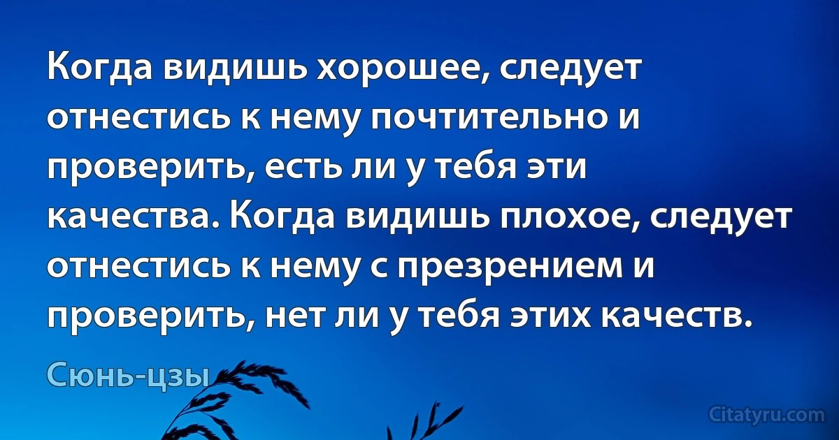 Когда видишь хорошее, следует отнестись к нему почтительно и проверить, есть ли у тебя эти качества. Когда видишь плохое, следует отнестись к нему с презрением и проверить, нет ли у тебя этих качеств. (Сюнь-цзы)