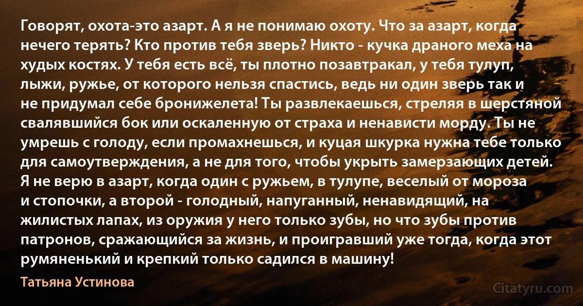 Говорят, охота-это азарт. А я не понимаю охоту. Что за азарт, когда нечего терять? Кто против тебя зверь? Никто - кучка драного меха на худых костях. У тебя есть всё, ты плотно позавтракал, у тебя тулуп, лыжи, ружье, от которого нельзя спастись, ведь ни один зверь так и не придумал себе бронижелета! Ты развлекаешься, стреляя в шерстяной свалявшийся бок или оскаленную от страха и ненависти морду. Ты не умрешь с голоду, если промахнешься, и куцая шкурка нужна тебе только для самоутверждения, а не для того, чтобы укрыть замерзающих детей.
Я не верю в азарт, когда один с ружьем, в тулупе, веселый от мороза и стопочки, а второй - голодный, напуганный, ненавидящий, на жилистых лапах, из оружия у него только зубы, но что зубы против патронов, сражающийся за жизнь, и проигравший уже тогда, когда этот румяненький и крепкий только садился в машину! (Татьяна Устинова)