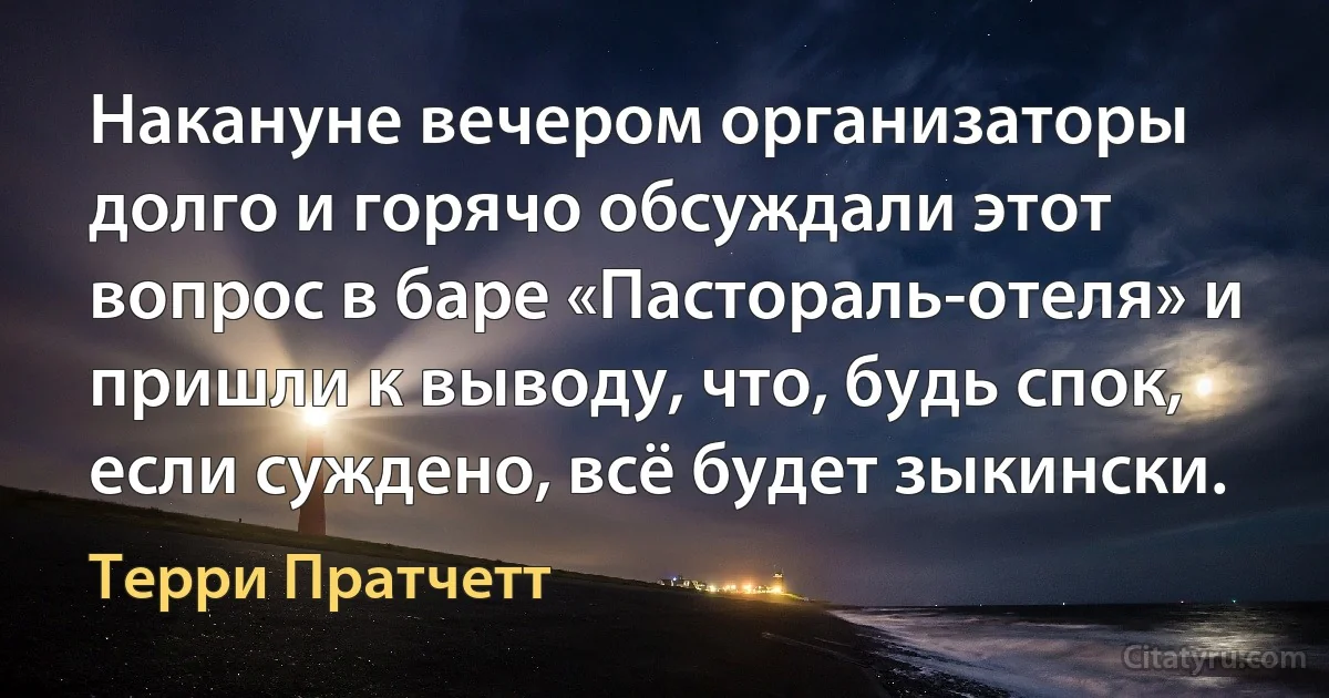 Накануне вечером организаторы долго и горячо обсуждали этот вопрос в баре «Пастораль-отеля» и пришли к выводу, что, будь спок, если суждено, всё будет зыкински. (Терри Пратчетт)