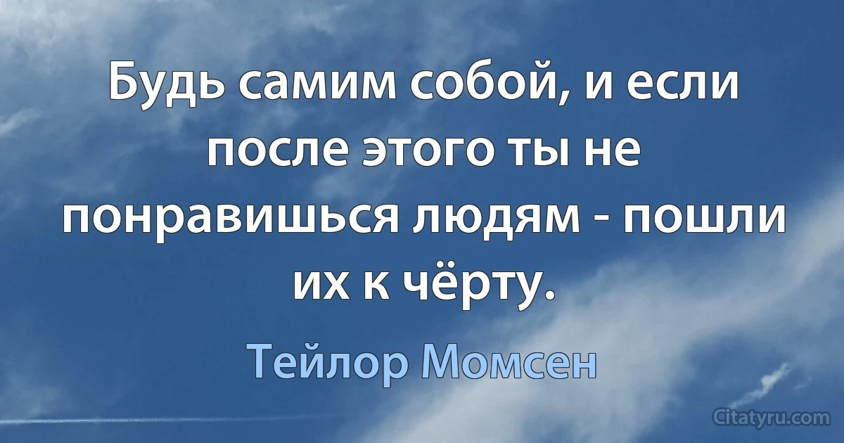 Будь самим собой, и если после этого ты не понравишься людям - пошли их к чёрту. (Тейлор Момсен)