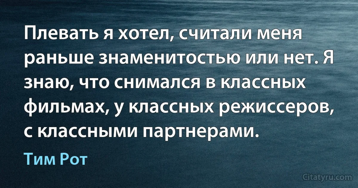 Плевать я хотел, считали меня раньше знаменитостью или нет. Я знаю, что снимался в классных фильмах, у классных режиссеров, с классными партнерами. (Тим Рот)