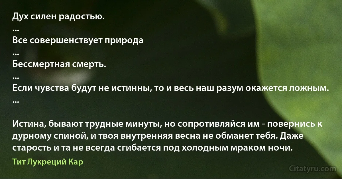 Дух силен радостью.
...
Все совершенствует природа
...
Бессмертная смерть.
...
Если чувства будут не истинны, то и весь наш разум окажется ложным.
...

Истина, бывают трудные минуты, но сопротивляйся им - повернись к дурному спиной, и твоя внутренняя весна не обманет тебя. Даже старость и та не всегда сгибается под холодным мраком ночи. (Тит Лукреций Кар)