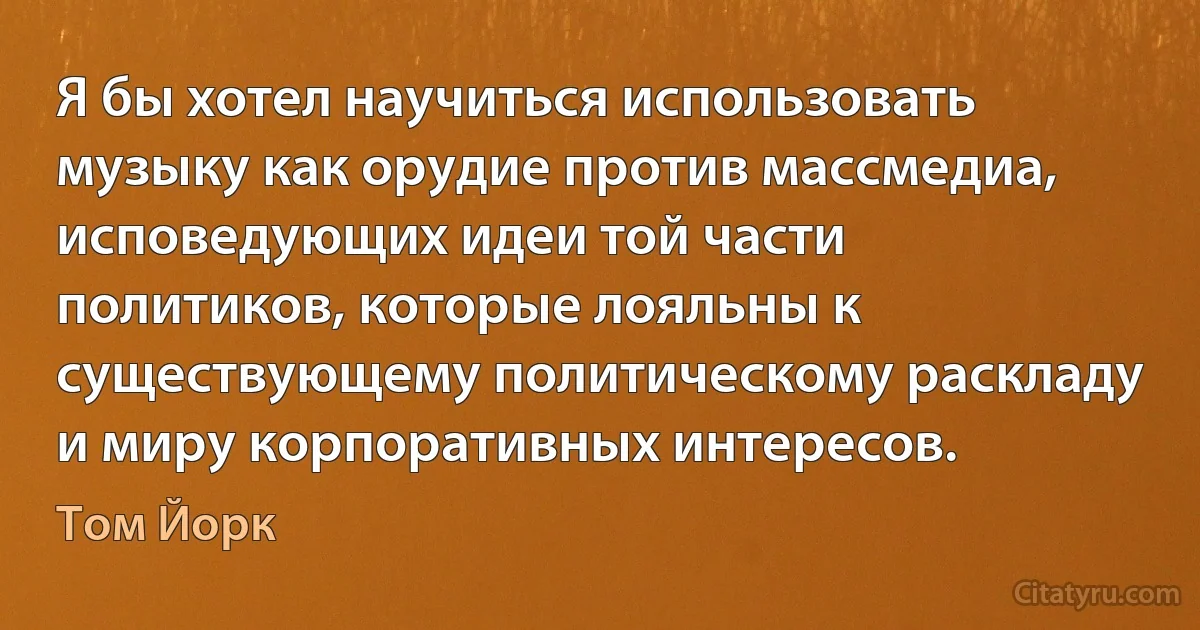 Я бы хотел научиться использовать музыку как орудие против массмедиа, исповедующих идеи той части политиков, которые лояльны к существующему политическому раскладу и миру корпоративных интересов. (Том Йорк)