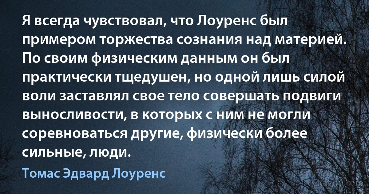 Я всегда чувствовал, что Лоуренс был примером торжества сознания над материей. По своим физическим данным он был практически тщедушен, но одной лишь силой воли заставлял свое тело совершать подвиги выносливости, в которых с ним не могли соревноваться другие, физически более сильные, люди. (Томас Эдвард Лоуренс)