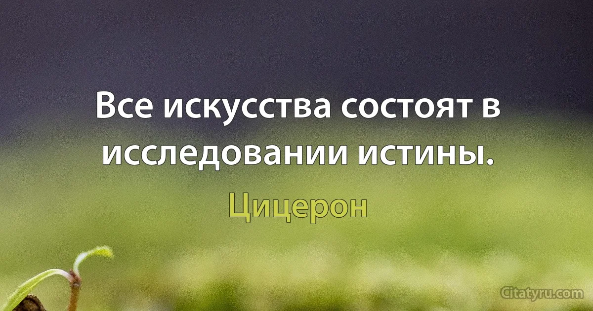 Все искусства состоят в исследовании истины. (Цицерон)