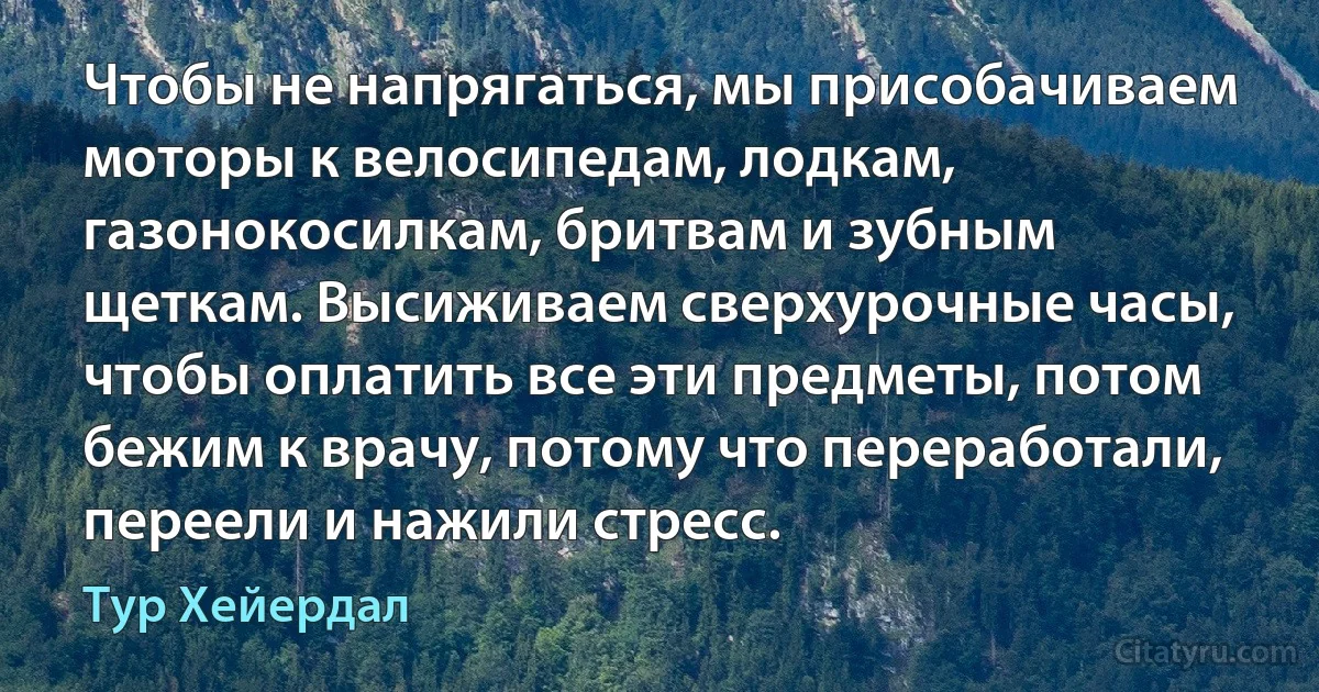 Чтобы не напрягаться, мы присобачиваем моторы к велосипедам, лодкам, газонокосилкам, бритвам и зубным щеткам. Высиживаем сверхурочные часы, чтобы оплатить все эти предметы, потом бежим к врачу, потому что переработали, переели и нажили стресс. (Тур Хейердал)