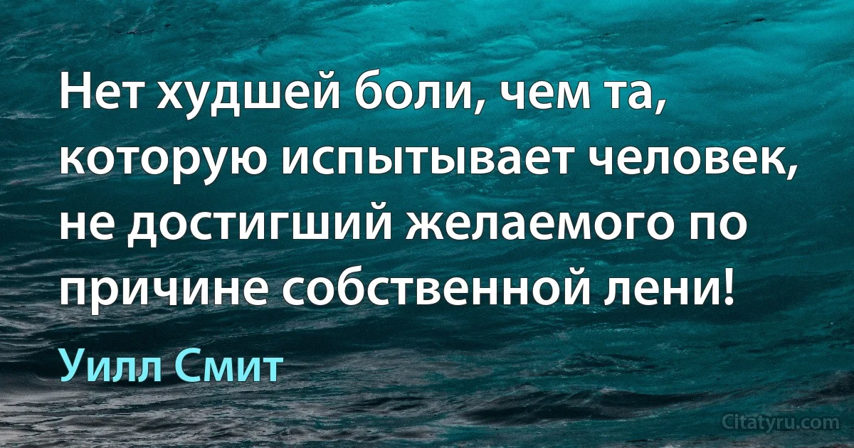 Нет худшей боли, чем та, которую испытывает человек, не достигший желаемого по причине собственной лени! (Уилл Смит)