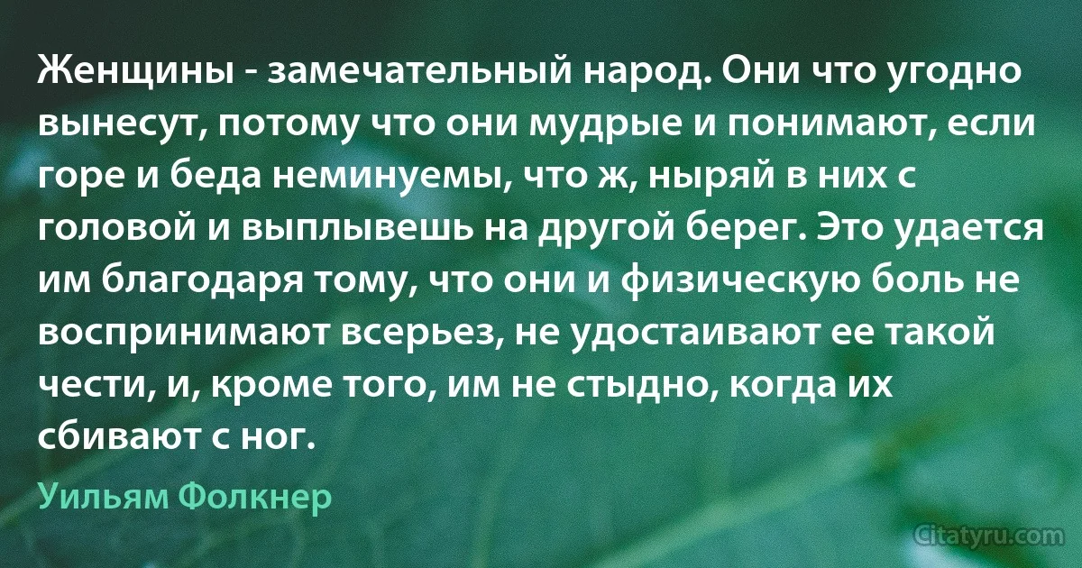 Женщины - замечательный народ. Они что угодно вынесут, потому что они мудрые и понимают, если горе и беда неминуемы, что ж, ныряй в них с головой и выплывешь на другой берег. Это удается им благодаря тому, что они и физическую боль не воспринимают всерьез, не удостаивают ее такой чести, и, кроме того, им не стыдно, когда их сбивают с ног. (Уильям Фолкнер)